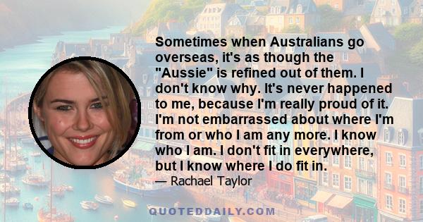 Sometimes when Australians go overseas, it's as though the Aussie is refined out of them. I don't know why. It's never happened to me, because I'm really proud of it. I'm not embarrassed about where I'm from or who I am 