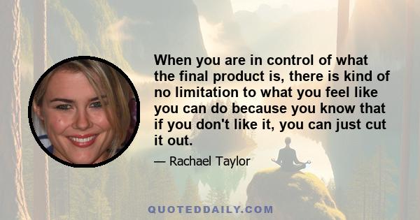 When you are in control of what the final product is, there is kind of no limitation to what you feel like you can do because you know that if you don't like it, you can just cut it out.