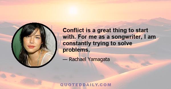 Conflict is a great thing to start with. For me as a songwriter, I am constantly trying to solve problems.