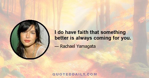 I do have faith that something better is always coming for you.