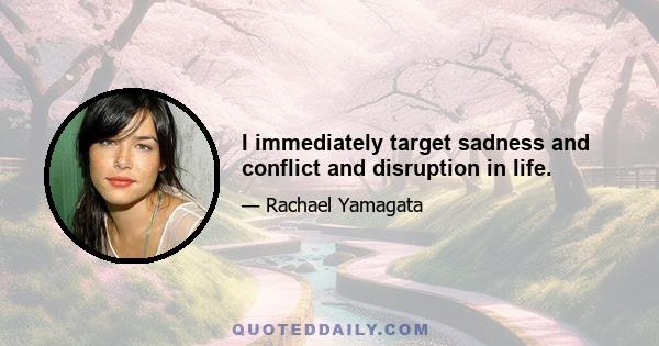 I immediately target sadness and conflict and disruption in life.