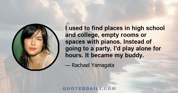 I used to find places in high school and college, empty rooms or spaces with pianos. Instead of going to a party, I'd play alone for hours. It became my buddy.