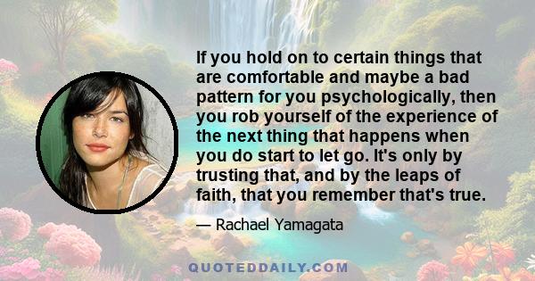 If you hold on to certain things that are comfortable and maybe a bad pattern for you psychologically, then you rob yourself of the experience of the next thing that happens when you do start to let go. It's only by