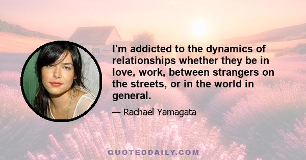 I'm addicted to the dynamics of relationships whether they be in love, work, between strangers on the streets, or in the world in general.