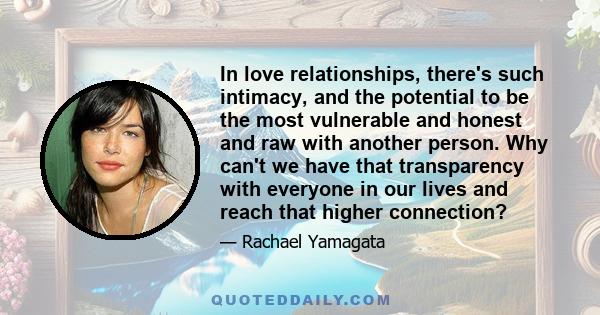 In love relationships, there's such intimacy, and the potential to be the most vulnerable and honest and raw with another person. Why can't we have that transparency with everyone in our lives and reach that higher