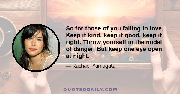 So for those of you falling in love, Keep it kind, keep it good, keep it right. Throw yourself in the midst of danger, But keep one eye open at night.