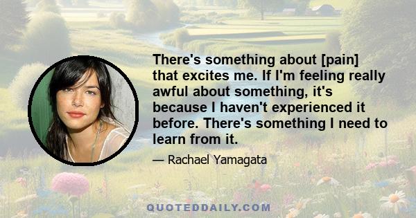 There's something about [pain] that excites me. If I'm feeling really awful about something, it's because I haven't experienced it before. There's something I need to learn from it.