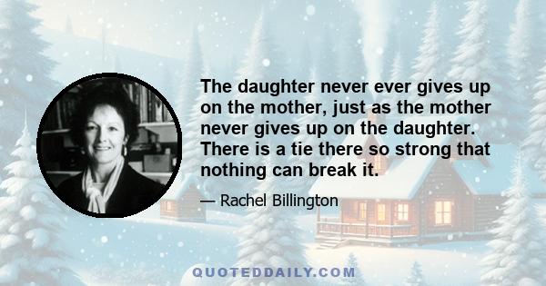 The daughter never ever gives up on the mother, just as the mother never gives up on the daughter. There is a tie there so strong that nothing can break it.