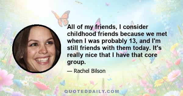 All of my friends, I consider childhood friends because we met when I was probably 13, and I'm still friends with them today. It's really nice that I have that core group.