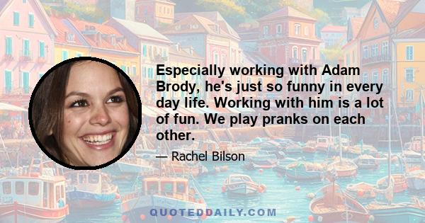 Especially working with Adam Brody, he's just so funny in every day life. Working with him is a lot of fun. We play pranks on each other.