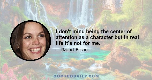 I don't mind being the center of attention as a character but in real life it's not for me.