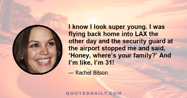 I know I look super young. I was flying back home into LAX the other day and the security guard at the airport stopped me and said, ‘Honey, where’s your family?’ And I’m like, I’m 31!