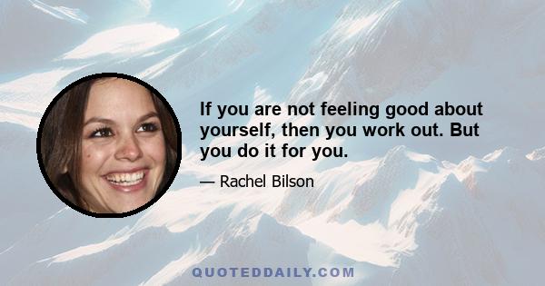 If you are not feeling good about yourself, then you work out. But you do it for you.