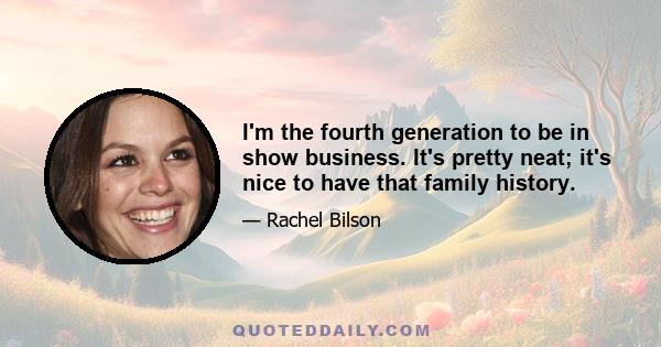 I'm the fourth generation to be in show business. It's pretty neat; it's nice to have that family history.