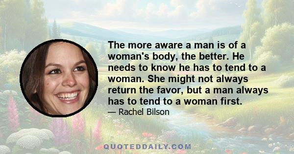 The more aware a man is of a woman's body, the better. He needs to know he has to tend to a woman. She might not always return the favor, but a man always has to tend to a woman first.