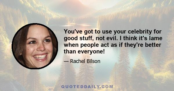 You've got to use your celebrity for good stuff, not evil. I think it's lame when people act as if they're better than everyone!