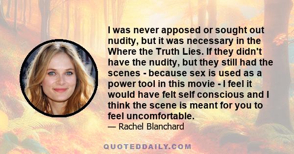 I was never apposed or sought out nudity, but it was necessary in the Where the Truth Lies. If they didn't have the nudity, but they still had the scenes - because sex is used as a power tool in this movie - I feel it