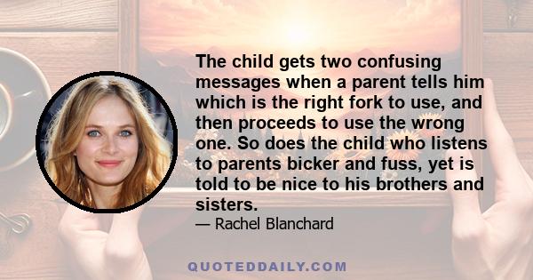 The child gets two confusing messages when a parent tells him which is the right fork to use, and then proceeds to use the wrong one. So does the child who listens to parents bicker and fuss, yet is told to be nice to