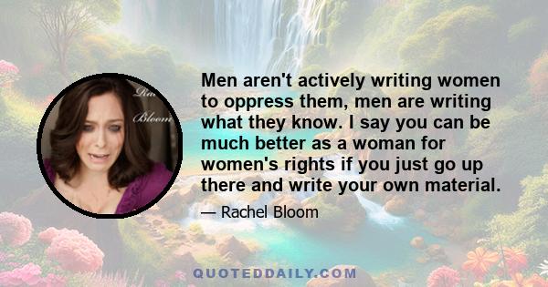 Men aren't actively writing women to oppress them, men are writing what they know. I say you can be much better as a woman for women's rights if you just go up there and write your own material.