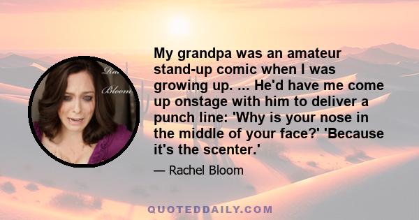 My grandpa was an amateur stand-up comic when I was growing up. ... He'd have me come up onstage with him to deliver a punch line: 'Why is your nose in the middle of your face?' 'Because it's the scenter.'