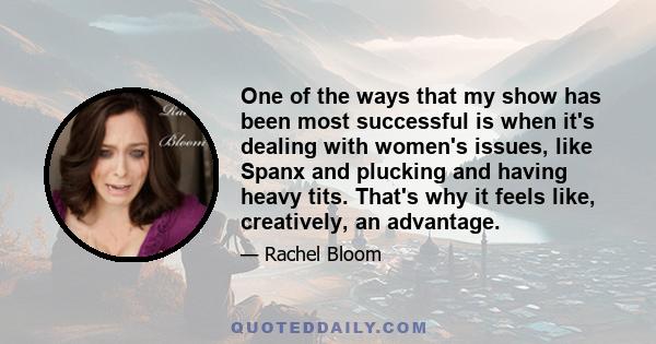 One of the ways that my show has been most successful is when it's dealing with women's issues, like Spanx and plucking and having heavy tits. That's why it feels like, creatively, an advantage.