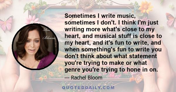 Sometimes I write music, sometimes I don't. I think I'm just writing more what's close to my heart, and musical stuff is close to my heart, and it's fun to write, and when something's fun to write you don't think about