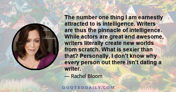 The number one thing I am earnestly attracted to is intelligence. Writers are thus the pinnacle of intelligence. While actors are great and awesome, writers literally create new worlds from scratch. What is sexier than