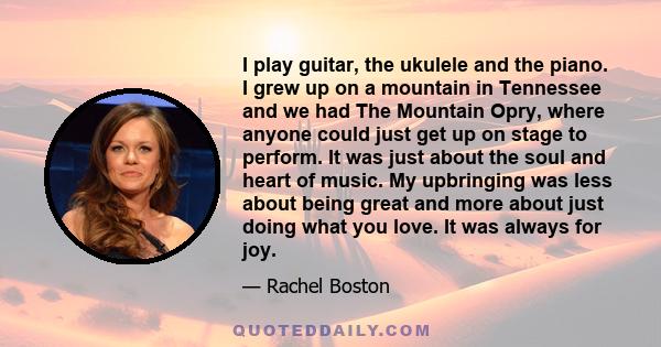 I play guitar, the ukulele and the piano. I grew up on a mountain in Tennessee and we had The Mountain Opry, where anyone could just get up on stage to perform. It was just about the soul and heart of music. My