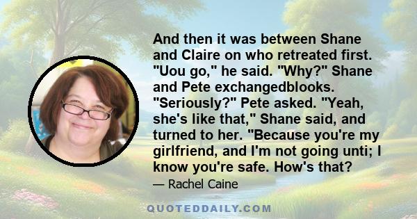 And then it was between Shane and Claire on who retreated first. Uou go, he said. Why? Shane and Pete exchangedblooks. Seriously? Pete asked. Yeah, she's like that, Shane said, and turned to her. Because you're my