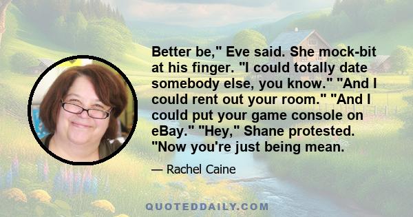 Better be, Eve said. She mock-bit at his finger. I could totally date somebody else, you know. And I could rent out your room. And I could put your game console on eBay. Hey, Shane protested. Now you're just being mean.