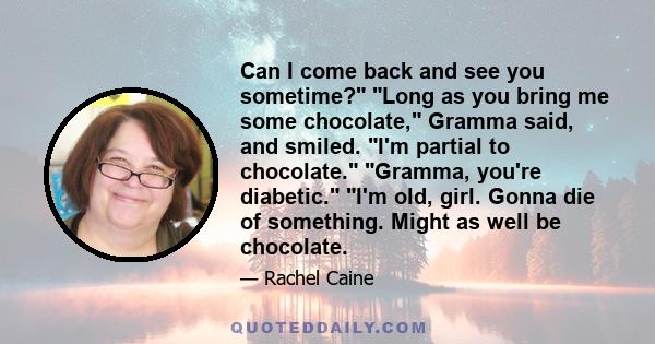 Can I come back and see you sometime? Long as you bring me some chocolate, Gramma said, and smiled. I'm partial to chocolate. Gramma, you're diabetic. I'm old, girl. Gonna die of something. Might as well be chocolate.