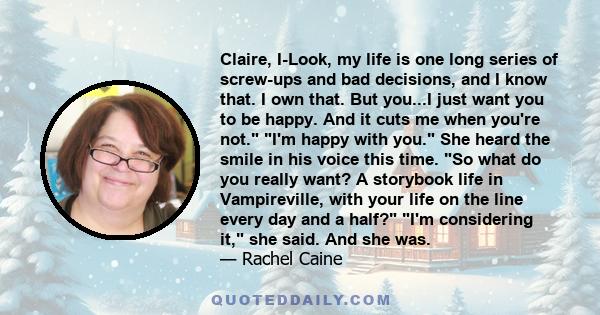 Claire, I-Look, my life is one long series of screw-ups and bad decisions, and I know that. I own that. But you...I just want you to be happy. And it cuts me when you're not. I'm happy with you. She heard the smile in