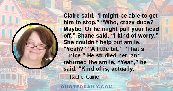 Claire said. “I might be able to get him to stop.” “Who, crazy dude? Maybe. Or he might pull your head off,” Shane said. “I kind of worry.” She couldn’t help but smile. “Yeah?” “A little bit.” “That’s …nice.” He studied 