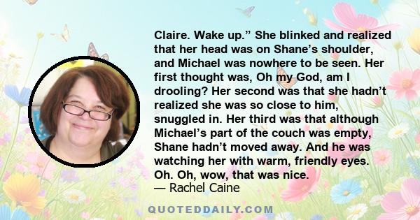 Claire. Wake up.” She blinked and realized that her head was on Shane’s shoulder, and Michael was nowhere to be seen. Her first thought was, Oh my God, am I drooling? Her second was that she hadn’t realized she was so