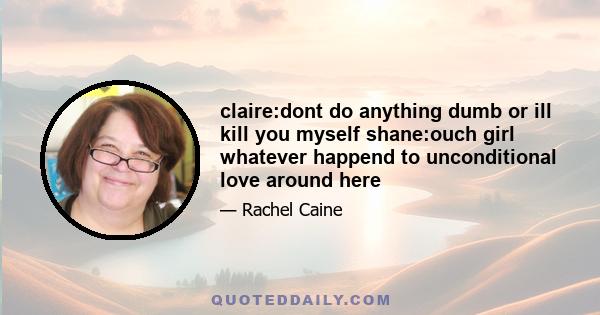 claire:dont do anything dumb or ill kill you myself shane:ouch girl whatever happend to unconditional love around here