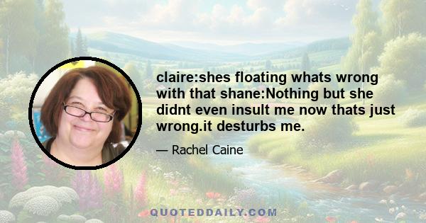 claire:shes floating whats wrong with that shane:Nothing but she didnt even insult me now thats just wrong.it desturbs me.