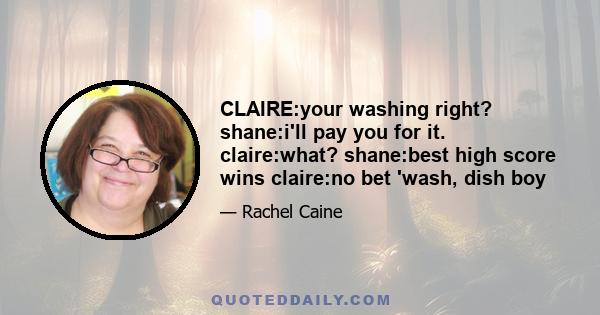 CLAIRE:your washing right? shane:i'll pay you for it. claire:what? shane:best high score wins claire:no bet 'wash, dish boy