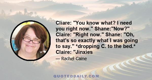 Cliare: You know what? I need you right now. Shane:Now? Claire: Right now. Shane: Oh, that's so exactly what I was going to say. *dropping C. to the bed.* Claire: Jinxies