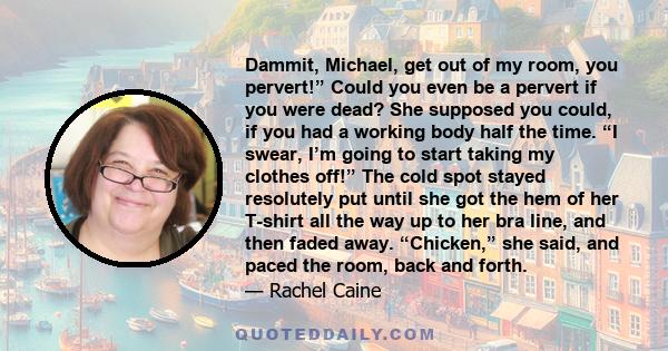 Dammit, Michael, get out of my room, you pervert!” Could you even be a pervert if you were dead? She supposed you could, if you had a working body half the time. “I swear, I’m going to start taking my clothes off!” The