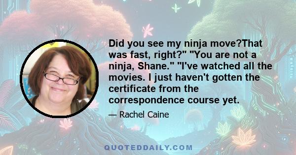 Did you see my ninja move?That was fast, right? You are not a ninja, Shane. I've watched all the movies. I just haven't gotten the certificate from the correspondence course yet.