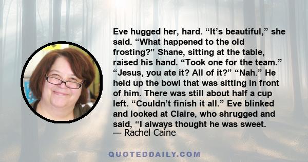 Eve hugged her, hard. “It’s beautiful,” she said. “What happened to the old frosting?” Shane, sitting at the table, raised his hand. “Took one for the team.” “Jesus, you ate it? All of it?” “Nah.” He held up the bowl