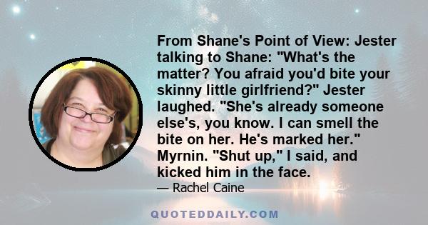 From Shane's Point of View: Jester talking to Shane: What's the matter? You afraid you'd bite your skinny little girlfriend? Jester laughed. She's already someone else's, you know. I can smell the bite on her. He's