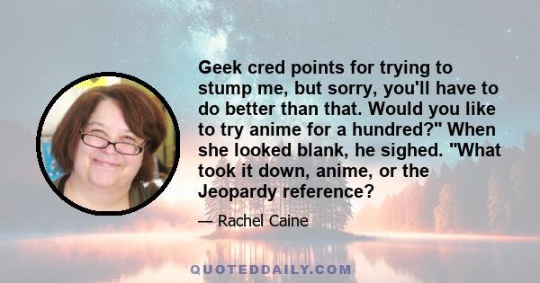 Geek cred points for trying to stump me, but sorry, you'll have to do better than that. Would you like to try anime for a hundred? When she looked blank, he sighed. What took it down, anime, or the Jeopardy reference?