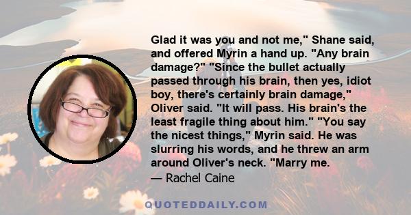 Glad it was you and not me, Shane said, and offered Myrin a hand up. Any brain damage? Since the bullet actually passed through his brain, then yes, idiot boy, there's certainly brain damage, Oliver said. It will pass.