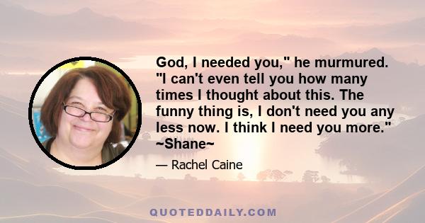 God, I needed you, he murmured. I can't even tell you how many times I thought about this. The funny thing is, I don't need you any less now. I think I need you more. ~Shane~