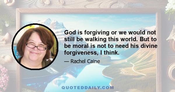 God is forgiving or we would not still be walking this world. But to be moral is not to need his divine forgiveness, I think.