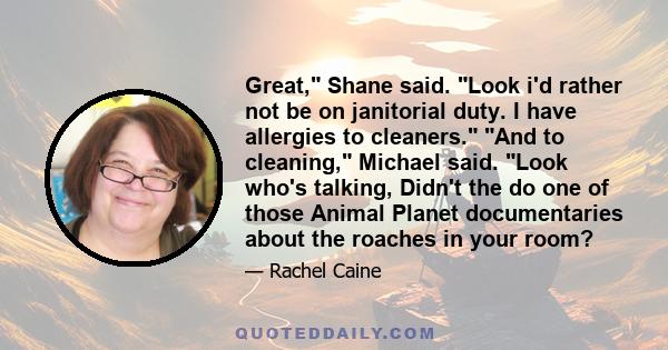 Great, Shane said. Look i'd rather not be on janitorial duty. I have allergies to cleaners. And to cleaning, Michael said. Look who's talking, Didn't the do one of those Animal Planet documentaries about the roaches in