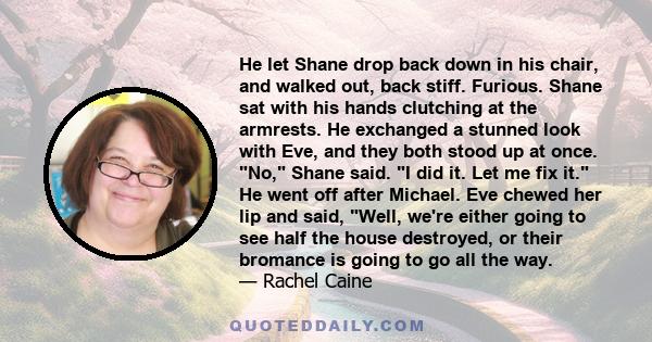 He let Shane drop back down in his chair, and walked out, back stiff. Furious. Shane sat with his hands clutching at the armrests. He exchanged a stunned look with Eve, and they both stood up at once. No, Shane said. I