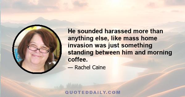 He sounded harassed more than anything else, like mass home invasion was just something standing between him and morning coffee.