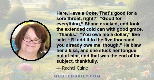 Here. Have a Coke. That’s good for a sore throat, right?” “Good for everything,” Shane croaked, and took the extended cold can with good grace. “Thanks.” “You owe me a dollar,” Eve said. “I’ll add it to the five